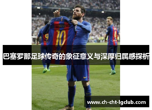 巴塞罗那足球传奇的象征意义与深厚归属感探析