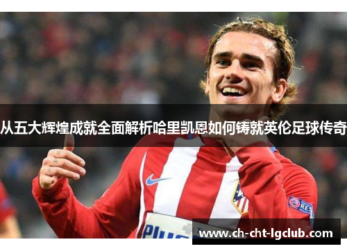 从五大辉煌成就全面解析哈里凯恩如何铸就英伦足球传奇