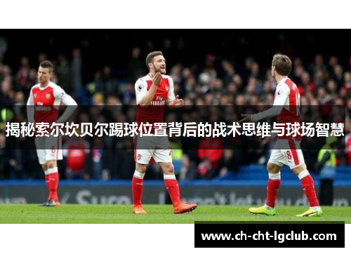 揭秘索尔坎贝尔踢球位置背后的战术思维与球场智慧