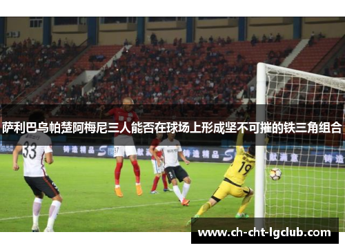 萨利巴乌帕楚阿梅尼三人能否在球场上形成坚不可摧的铁三角组合