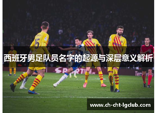 西班牙男足队员名字的起源与深层意义解析 西班牙男足队员名字的起源与深层意义解析