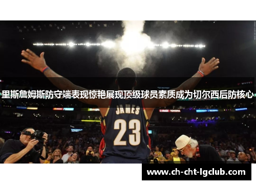 里斯詹姆斯防守端表现惊艳展现顶级球员素质成为切尔西后防核心