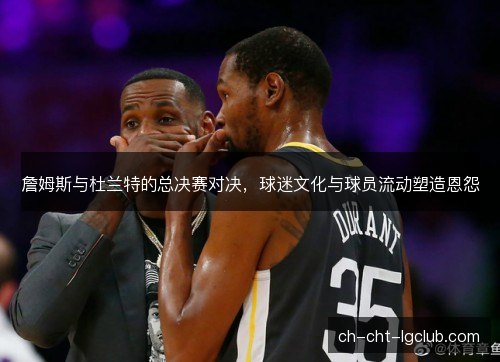 詹姆斯与杜兰特的总决赛对决，球迷文化与球员流动塑造恩怨